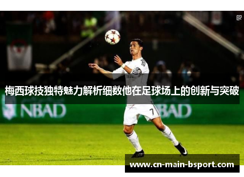 梅西球技独特魅力解析细数他在足球场上的创新与突破