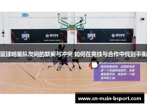 篮球明星队友间的默契与冲突 如何在竞技与合作中找到平衡