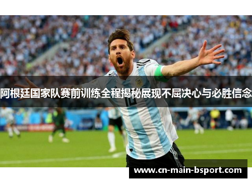 阿根廷国家队赛前训练全程揭秘展现不屈决心与必胜信念
