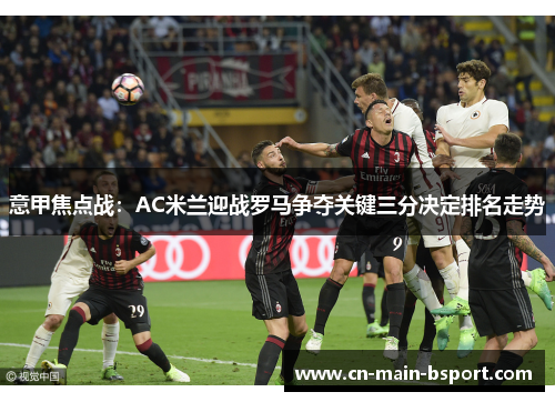 意甲焦点战:AC米兰迎战罗马争夺关键三分决定排名走势 意甲焦点战:AC米兰迎战罗马争夺关键三分决定排名走势