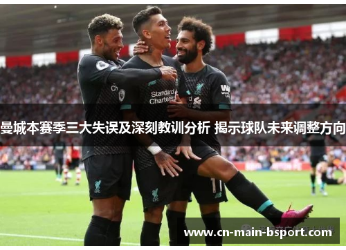 曼城本赛季三大失误及深刻教训分析 揭示球队未来调整方向 曼城本赛季三大失误及深刻教训分析 揭示球队未来调整方向