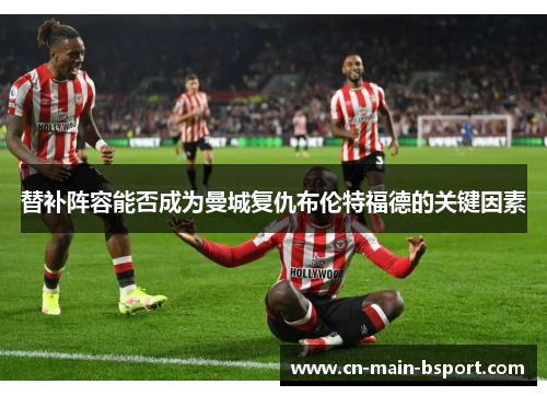 替补阵容能否成为曼城复仇布伦特福德的关键因素 替补阵容能否成为曼城复仇布伦特福德的关键因素
