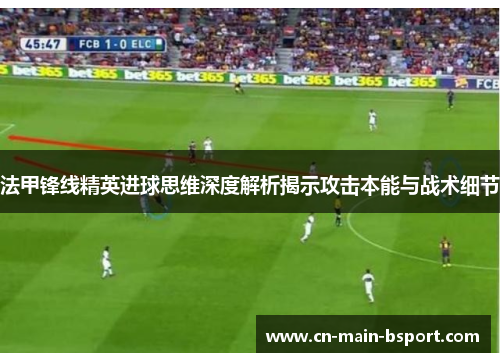 法甲锋线精英进球思维深度解析揭示攻击本能与战术细节