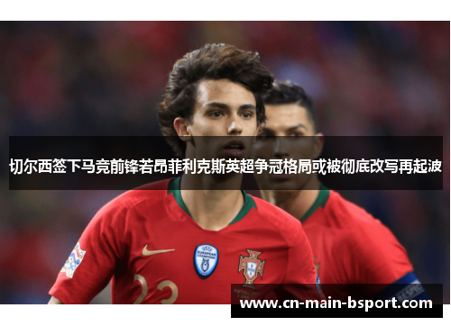 切尔西签下马竞前锋若昂菲利克斯英超争冠格局或被彻底改写再起波 切尔西签下马竞前锋若昂菲利克斯英超争冠格局或被彻底改写再起波