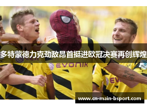 多特蒙德力克劲敌昂首挺进欧冠决赛再创辉煌 多特蒙德力克劲敌昂首挺进欧冠决赛再创辉煌