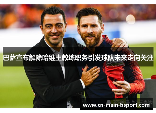 巴萨宣布解除哈维主教练职务引发球队未来走向关注 巴萨宣布解除哈维主教练职务引发球队未来走向关注
