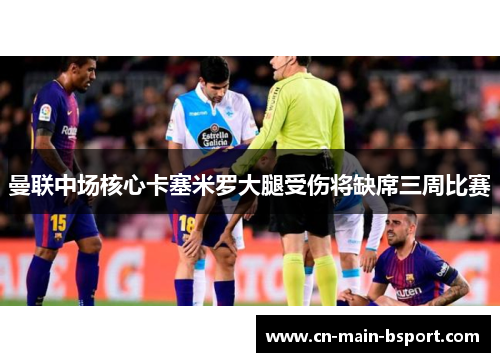 曼联中场核心卡塞米罗大腿受伤将缺席三周比赛