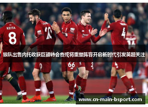 狼队出售内托收获巨额转会费或将重塑阵容开启新时代引发英超关注 狼队出售内托收获巨额转会费或将重塑阵容开启新时代引发英超关注