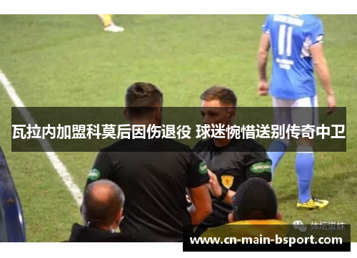 瓦拉内加盟科莫后因伤退役 球迷惋惜送别传奇中卫 瓦拉内加盟科莫后因伤退役 球迷惋惜送别传奇中卫